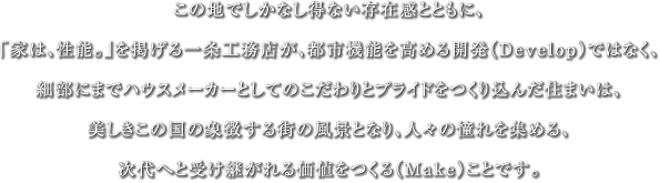 この地でしかなし得ない存在感とともに、「家は、性能。」を掲げる一条工務店が、都市機能を高める開発（Develop）ではなく、細部にまでハウスメーカーとしてのこだわりとプライドをつくり込んだ住まいは、美しきこの国の象徴する街の風景となり、人々の憧れを集める、次代へと受け継がれる価値をつくる（Make）ことです。